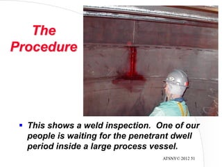 ATSNY© 2012 51
The
Procedure
 This shows a weld inspection. One of our
people is waiting for the penetrant dwell
period inside a large process vessel.
 
