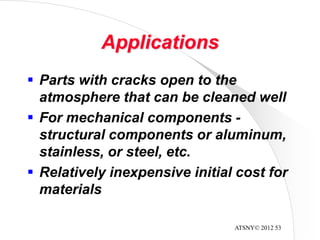 ATSNY© 2012 53
Applications
 Parts with cracks open to the
atmosphere that can be cleaned well
 For mechanical components -
structural components or aluminum,
stainless, or steel, etc.
 Relatively inexpensive initial cost for
materials
 