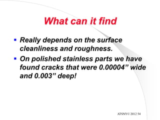 ATSNY© 2012 54
What can it find
 Really depends on the surface
cleanliness and roughness.
 On polished stainless parts we have
found cracks that were 0.00004” wide
and 0.003” deep!
 