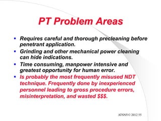 ATSNY© 2012 55
PT Problem Areas
 Is probably the most frequently misused NDT
technique. Frequently done by inexperienced
personnel leading to gross procedure errors,
misinterpretation, and wasted $$$.
 Requires careful and thorough precleaning before
penetrant application.
 Grinding and other mechanical power cleaning
can hide indications.
 Time consuming, manpower intensive and
greatest opportunity for human error.
 