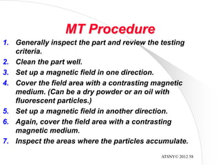 ATSNY© 2012 58
MT Procedure
1. Generally inspect the part and review the testing
criteria.
2. Clean the part well.
3. Set up a magnetic field in one direction.
4. Cover the field area with a contrasting magnetic
medium. (Can be a dry powder or an oil with
fluorescent particles.)
5. Set up a magnetic field in another direction.
6. Again, cover the field area with a contrasting
magnetic medium.
7. Inspect the areas where the particles accumulate.
 