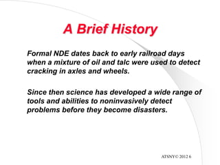 ATSNY© 2012 6
A Brief History
Formal NDE dates back to early railroad days
when a mixture of oil and talc were used to detect
cracking in axles and wheels.
Since then science has developed a wide range of
tools and abilities to noninvasively detect
problems before they become disasters.
 