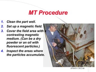 ATSNY© 2012 60
MT Procedure
1. Clean the part well.
2. Set up a magnetic field.
3. Cover the field area with a
contrasting magnetic
medium. (Can be a dry
powder or an oil with
fluorescent particles.)
4. Inspect the areas where
the particles accumulate.
 