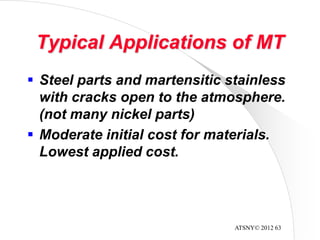 ATSNY© 2012 63
Typical Applications of MT
 Steel parts and martensitic stainless
with cracks open to the atmosphere.
(not many nickel parts)
 Moderate initial cost for materials.
Lowest applied cost.
 