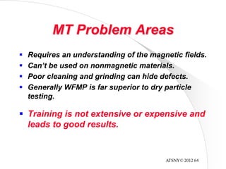 ATSNY© 2012 64
MT Problem Areas
 Training is not extensive or expensive and
leads to good results.
 Requires an understanding of the magnetic fields.
 Can’t be used on nonmagnetic materials.
 Poor cleaning and grinding can hide defects.
 Generally WFMP is far superior to dry particle
testing.
 