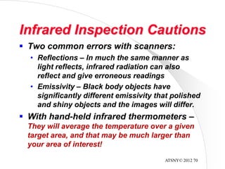 ATSNY© 2012 70
Infrared Inspection Cautions
 Two common errors with scanners:
• Reflections – In much the same manner as
light reflects, infrared radiation can also
reflect and give erroneous readings
• Emissivity – Black body objects have
significantly different emissivity that polished
and shiny objects and the images will differ.
 With hand-held infrared thermometers –
They will average the temperature over a given
target area, and that may be much larger than
your area of interest!
 