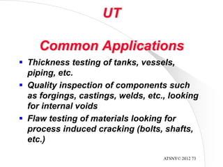 ATSNY© 2012 73
UT
Common Applications
 Thickness testing of tanks, vessels,
piping, etc.
 Quality inspection of components such
as forgings, castings, welds, etc., looking
for internal voids
 Flaw testing of materials looking for
process induced cracking (bolts, shafts,
etc.)
 