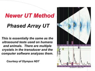 ATSNY© 2012 89
Phased Array UT
Courtesy of Olympus NDT
Newer UT Method
This is essentially the same as the
ultrasound tests used on humans
and animals. There are multiple
crystals in the transducer and the
computer software analyzes them.
 