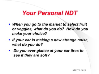 ATSNY© 2012 9
Your Personal NDT
 When you go to the market to select fruit
or veggies, what do you do? How do you
make your choice?
 If your car is making a new strange noise,
what do you do?
 Do you ever glance at your car tires to
see if they are soft?
 