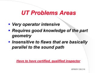 ATSNY© 2012 91
UT Problems Areas
 Very operator intensive
 Requires good knowledge of the part
geometry
 Insensitive to flaws that are basically
parallel to the sound path
Have to have certified, qualified inspector
 