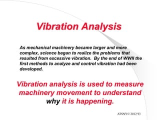ATSNY© 2012 93
Vibration Analysis
As mechanical machinery became larger and more
complex, science began to realize the problems that
resulted from excessive vibration. By the end of WWII the
first methods to analyze and control vibration had been
developed.
Vibration analysis is used to measure
machinery movement to understand
why it is happening.
 
