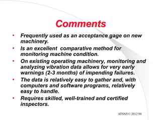 ATSNY© 2012 94
Comments
• Frequently used as an acceptance gage on new
machinery.
• Is an excellent comparative method for
monitoring machine condition.
• On existing operating machinery, monitoring and
analyzing vibration data allows for very early
warnings (2-3 months) of impending failures.
• The data is relatively easy to gather and, with
computers and software programs, relatively
easy to handle.
• Requires skilled, well-trained and certified
inspectors.
 