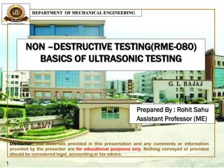 NON –DESTRUCTIVE TESTING(RME-080)
BASICS OF ULTRASONIC TESTING
Prepared By : Rohit Sahu
Assistant Professor (ME)
1
DEPARTMENT OF MECHANICAL ENGINEERING
Disclaimer: The materials provided in this presentation and any comments or information
provided by the presenter are for educational purposes only. Nothing conveyed or provided
should be considered legal, accounting or tax advice.
 