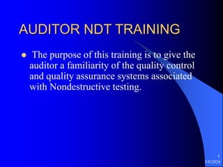 5/8/2024
1
AUDITOR NDT TRAINING
 The purpose of this training is to give the
auditor a familiarity of the quality control
and quality assurance systems associated
with Nondestructive testing.
 