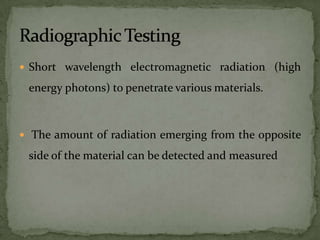  Short wavelength electromagnetic radiation (high

 energy photons) to penetrate various materials.



 The amount of radiation emerging from the opposite

 side of the material can be detected and measured
 