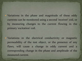  Variations in the phase and magnitude of these eddy
 currents can be monitored using a second 'receiver' coil, or
 by measuring changes to the current flowing in the
 primary 'excitation' coil.


 Variations in the electrical conductivity or magnetic
 permeability of the test object, or the presence of any
 flaws, will cause a change in eddy current and a
 corresponding change in the phase and amplitude of the
 measured current.
 