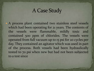  A process plant contained two stainless steel vessels
 which had been operating for 21 years. The contents of
 the vessels were flammable, mildly toxic and
 contained 500 ppm of chlorides. The vessels were
 operated from full vacuum up to 15 psi for 20 cycles per
 day. They contained an agitator which was used in part
 of the process. Both vessels had been hydraulically
 tested to 70 psi when new but had not been subjected
 to a test since
 