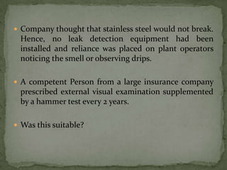  Company thought that stainless steel would not break.
 Hence, no leak detection equipment had been
 installed and reliance was placed on plant operators
 noticing the smell or observing drips.

 A competent Person from a large insurance company
 prescribed external visual examination supplemented
 by a hammer test every 2 years.

 Was this suitable?
 