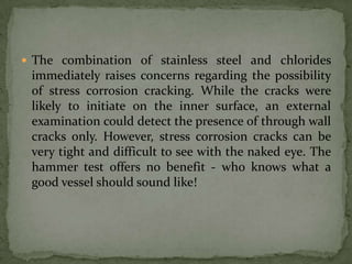  The combination of stainless steel and chlorides
 immediately raises concerns regarding the possibility
 of stress corrosion cracking. While the cracks were
 likely to initiate on the inner surface, an external
 examination could detect the presence of through wall
 cracks only. However, stress corrosion cracks can be
 very tight and difficult to see with the naked eye. The
 hammer test offers no benefit - who knows what a
 good vessel should sound like!
 