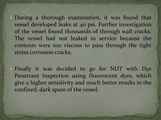  During a thorough examination, it was found that
 vessel developed leaks at 40 psi. Further investigation
 of the vessel found thousands of through wall cracks.
 The vessel had not leaked in service because the
 contents were too viscous to pass through the tight
 stress corrosion cracks.

 Finally it was decided to go for NDT with Dye
 Penetrant Inspection using fluorescent dyes, which
 give a higher sensitivity and much better results in the
 confined, dark space of the vessel.
 