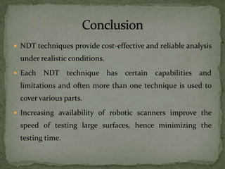  NDT techniques provide cost-effective and reliable analysis
  under realistic conditions.
 Each   NDT technique has certain         capabilities and
  limitations and often more than one technique is used to
  cover various parts.
 Increasing availability of robotic scanners improve the
  speed of testing large surfaces, hence minimizing the
  testing time.
 