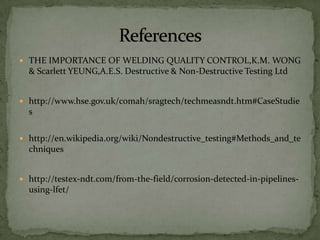 THE IMPORTANCE OF WELDING QUALITY CONTROL,K.M. WONG
  & Scarlett YEUNG,A.E.S. Destructive & Non-Destructive Testing Ltd


 http://www.hse.gov.uk/comah/sragtech/techmeasndt.htm#CaseStudie
  s

 http://en.wikipedia.org/wiki/Nondestructive_testing#Methods_and_te
  chniques


 http://testex-ndt.com/from-the-field/corrosion-detected-in-pipelines-
  using-lfet/
 