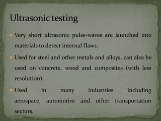  Very short ultrasonic pulse-waves are launched into

 materials to detect internal flaws.

 Used for steel and other metals and alloys, can also be

 used on concrete, wood and composites (with less
 resolution).

 Used      in      many       industries      including
 aerospace, automotive and other transportation
 sectors.
 