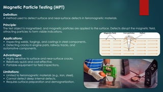 Magnetic Particle Testing (MPT)
Definition:
A method used to detect surface and near-surface defects in ferromagnetic materials.
Principle:
The test object is magnetized, and magnetic particles are applied to the surface. Defects disrupt the magnetic field,
attracting particles to form visible indications.
Applications:
• Inspecting welds, forgings, and castings in steel components.
• Detecting cracks in engine parts, railway tracks, and
automotive components.
Advantages:
• Highly sensitive to surface and near-surface cracks.
• Relatively quick and cost-effective.
• Portable equipment for field inspections.
Limitations:
• Limited to ferromagnetic materials (e.g., iron, steel).
• Cannot detect deep internal defects.
• Requires surface preparation and demagnetization.
 