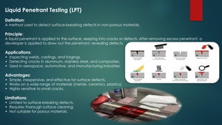 Liquid Penetrant Testing (LPT)
Definition:
A method used to detect surface-breaking defects in non-porous materials.
Principle:
A liquid penetrant is applied to the surface, seeping into cracks or defects. After removing excess penetrant, a
developer is applied to draw out the penetrant, revealing defects.
Applications:
• Inspecting welds, castings, and forgings.
• Detecting cracks in aluminum, stainless steel, and composites.
• Used in aerospace, automotive, and manufacturing industries.
Advantages:
• Simple, inexpensive, and effective for surface defects.
• Works on a wide range of materials (metals, ceramics, plastics).
• Highly sensitive to small cracks.
Limitations:
• Limited to surface-breaking defects.
• Requires thorough surface cleaning.
• Not suitable for porous materials.
 