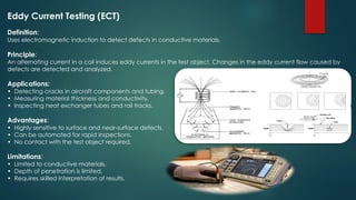 Eddy Current Testing (ECT)
Definition:
Uses electromagnetic induction to detect defects in conductive materials.
Principle:
An alternating current in a coil induces eddy currents in the test object. Changes in the eddy current flow caused by
defects are detected and analyzed.
Applications:
• Detecting cracks in aircraft components and tubing.
• Measuring material thickness and conductivity.
• Inspecting heat exchanger tubes and rail tracks.
Advantages:
• Highly sensitive to surface and near-surface defects.
• Can be automated for rapid inspections.
• No contact with the test object required.
Limitations:
• Limited to conductive materials.
• Depth of penetration is limited.
• Requires skilled interpretation of results.
 