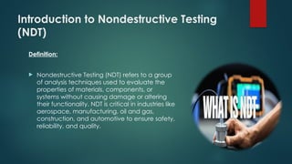 Introduction to Nondestructive Testing
(NDT)
Definition:
 Nondestructive Testing (NDT) refers to a group
of analysis techniques used to evaluate the
properties of materials, components, or
systems without causing damage or altering
their functionality. NDT is critical in industries like
aerospace, manufacturing, oil and gas,
construction, and automotive to ensure safety,
reliability, and quality.
 