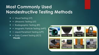 Most Commonly Used
Nondestructive Testing Methods
 • Visual Testing (VT)
 • Ultrasonic Testing (UT)
 • Radiographic Testing (RT)
 • Magnetic Particle Testing (MPT)
 • Liquid Penetrant Testing (LPT)
 • Eddy Current Testing (ECT)
Visuals:
 