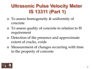  To assess homogeneity & uniformity of
concrete
 To assess quality of concrete in relation to IS
requirement
 Detection of the presence and approximate
extent of cracks, voids
 Measurement of changes occurring with time
in the property of concrete
10
 