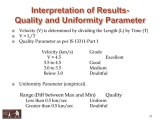  Velocity (V) is determined by dividing the Length (L) by Time (T)
 V = L/T
 Quality Parameter as per IS 13311-Part 1
Velocity (km/s) Grade
V > 4.5 Excellent
3.5 to 4.5 Good
3.0 to 3.5 Medium
Below 3.0 Doubtful
 Uniformity Parameter (empirical)
Range (Diff between Max and Min) Quality
Less than 0.5 km/sec Uniform
Greater than 0.5 km/sec Doubtful
13
 