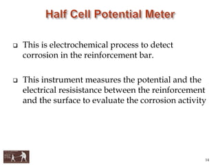  This is electrochemical process to detect
corrosion in the reinforcement bar.
 This instrument measures the potential and the
electrical resisistance between the reinforcement
and the surface to evaluate the corrosion activity
14
 
