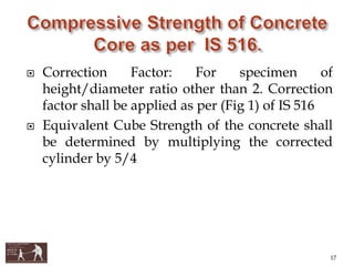  Correction Factor: For specimen of
height/diameter ratio other than 2. Correction
factor shall be applied as per (Fig 1) of IS 516
 Equivalent Cube Strength of the concrete shall
be determined by multiplying the corrected
cylinder by 5/4
17
 