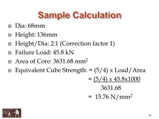 Dia: 68mm
 Height: 136mm
 Height/Dia: 2:1 (Correction factor 1)
 Failure Load: 45.8 kN
 Area of Core: 3631.68 mm2
 Equivalent Cube Strength: = (5/4) x Load/Area
= (5/4) x 45.8x1000
3631.68
= 15.76 N/mm2
18
 