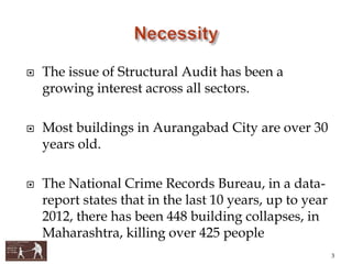  The issue of Structural Audit has been a
growing interest across all sectors.
 Most buildings in Aurangabad City are over 30
years old.
 The National Crime Records Bureau, in a data-
report states that in the last 10 years, up to year
2012, there has been 448 building collapses, in
Maharashtra, killing over 425 people
3
 