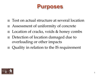  Test on actual structure at several location
 Assessment of uniformity of concrete
 Location of cracks, voids & honey combs
 Detection of location damaged due to
overloading or other impacts
 Quality in relation to the IS requirement
5
 