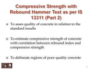 To asses quality of concrete in relation to the
standard results
 To estimate compressive strength of concrete
with correlation between rebound index and
compressive strength
 To delineate regions of poor quality concrete
7
 