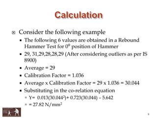  Consider the following example
 The following 6 values are obtained in a Rebound
Hammer Test for 0⁰ position of Hammer
 29, 31,29,28,28,29 (After considering outliers as per IS
8900)
 Average = 29
 Calibration Factor = 1.036
 Average x Calibration Factor = 29 x 1.036 = 30.044
 Substituting in the co-relation equation
 Y= 0.013(30.0442)+ 0.723(30.044) – 5.642
 = 27.82 N/mm2
9
 