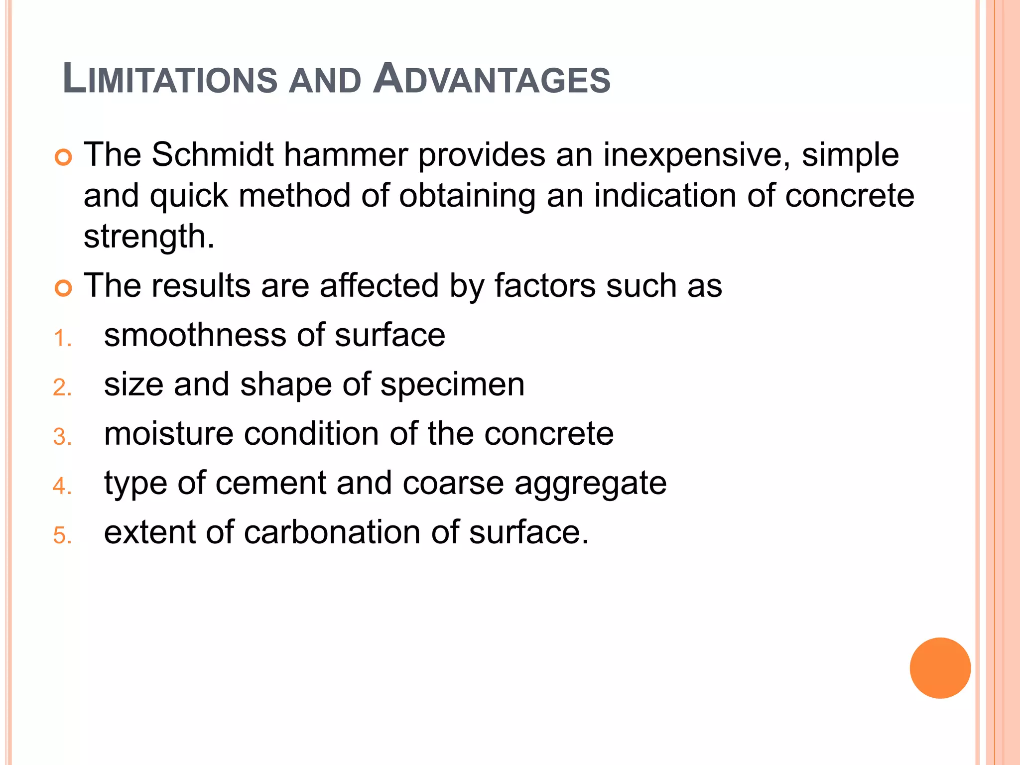 LIMITATIONS AND ADVANTAGES
 The Schmidt hammer provides an inexpensive, simple
and quick method of obtaining an indication of concrete
strength.
 The results are affected by factors such as
1. smoothness of surface
2. size and shape of specimen
3. moisture condition of the concrete
4. type of cement and coarse aggregate
5. extent of carbonation of surface.
 