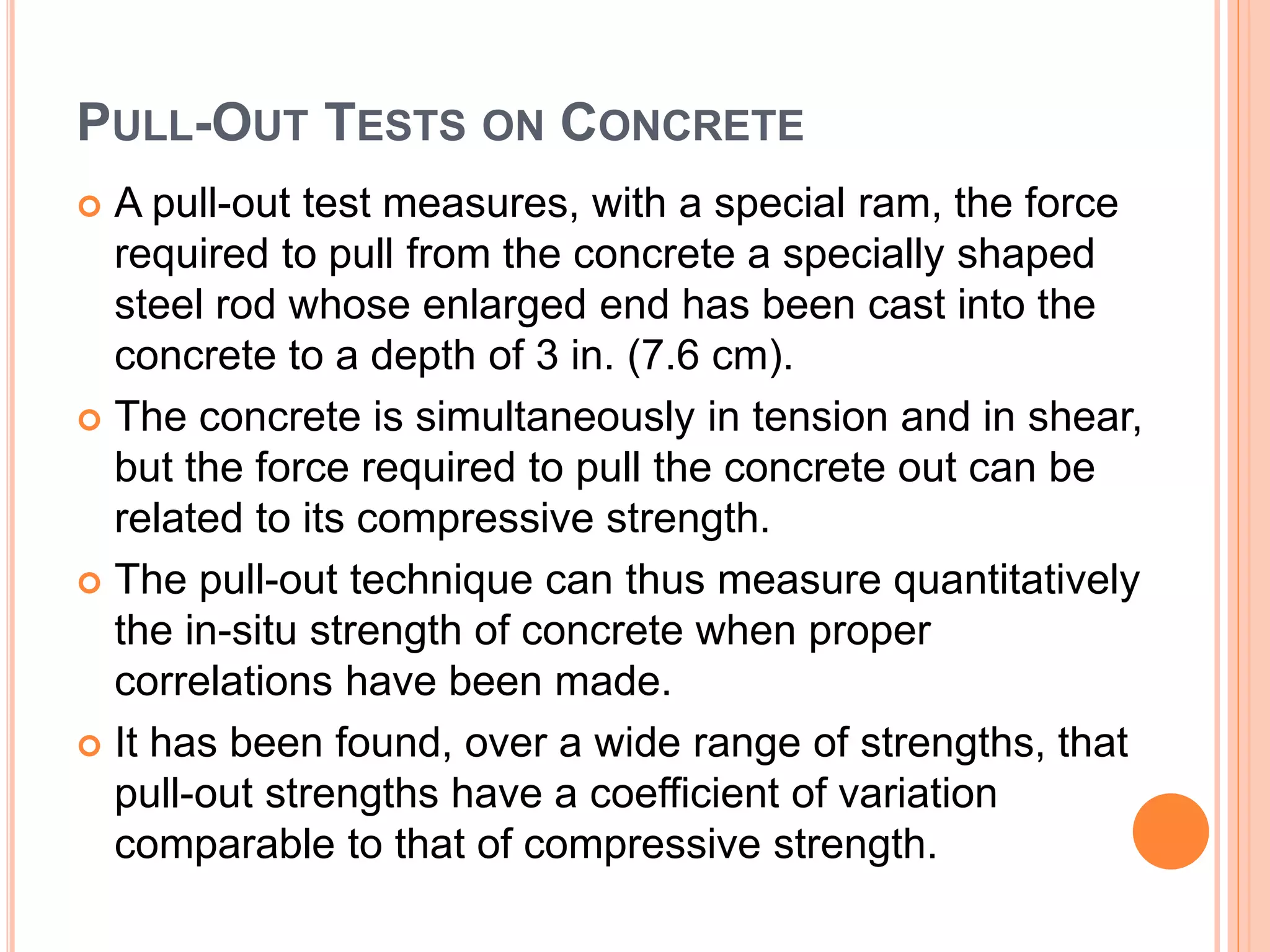 PULL-OUT TESTS ON CONCRETE
 A pull-out test measures, with a special ram, the force
required to pull from the concrete a specially shaped
steel rod whose enlarged end has been cast into the
concrete to a depth of 3 in. (7.6 cm).
 The concrete is simultaneously in tension and in shear,
but the force required to pull the concrete out can be
related to its compressive strength.
 The pull-out technique can thus measure quantitatively
the in-situ strength of concrete when proper
correlations have been made.
 It has been found, over a wide range of strengths, that
pull-out strengths have a coefficient of variation
comparable to that of compressive strength.
 