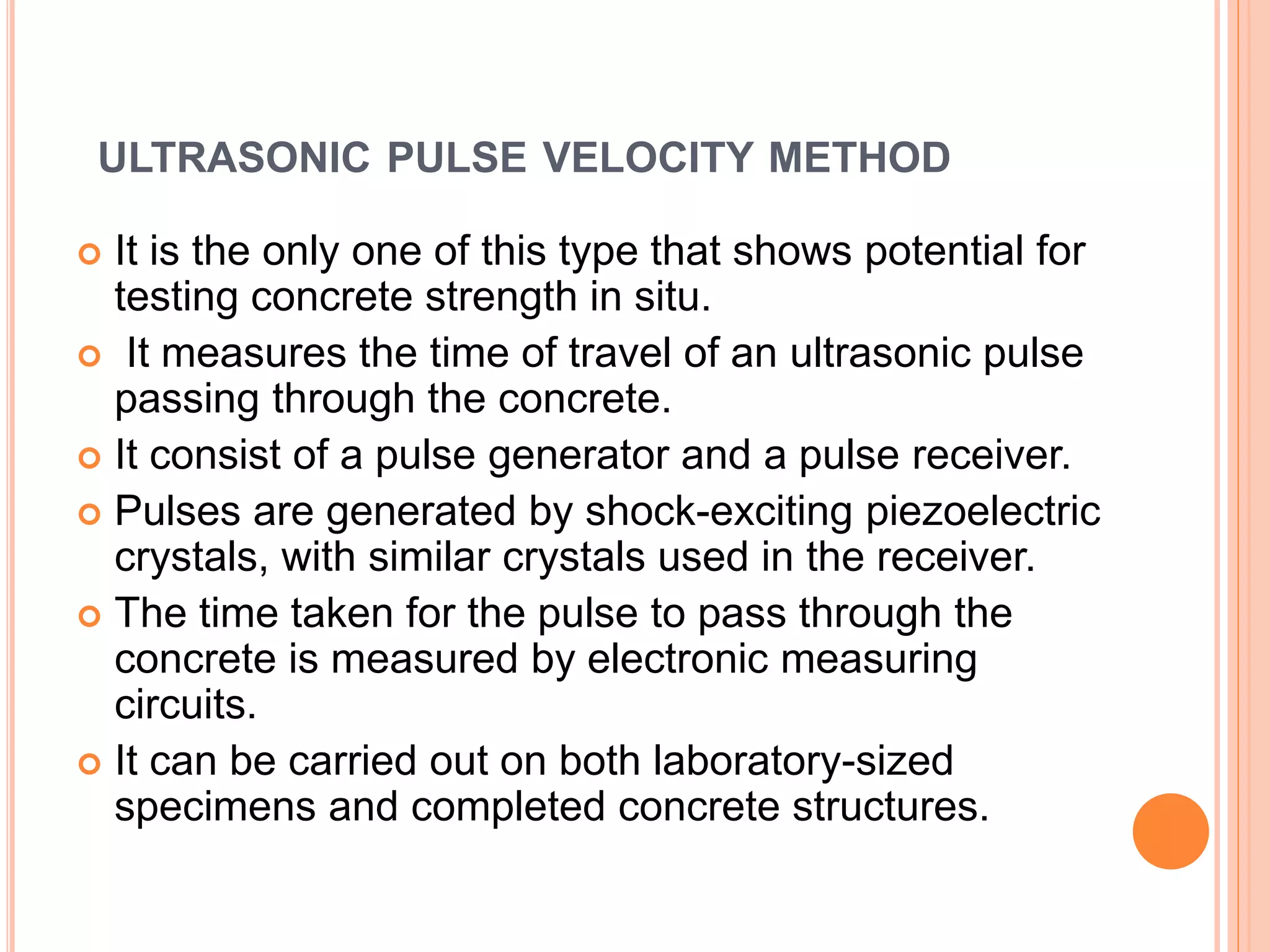 ULTRASONIC PULSE VELOCITY METHOD
 It is the only one of this type that shows potential for
testing concrete strength in situ.
 It measures the time of travel of an ultrasonic pulse
passing through the concrete.
 It consist of a pulse generator and a pulse receiver.
 Pulses are generated by shock-exciting piezoelectric
crystals, with similar crystals used in the receiver.
 The time taken for the pulse to pass through the
concrete is measured by electronic measuring
circuits.
 It can be carried out on both laboratory-sized
specimens and completed concrete structures.
 