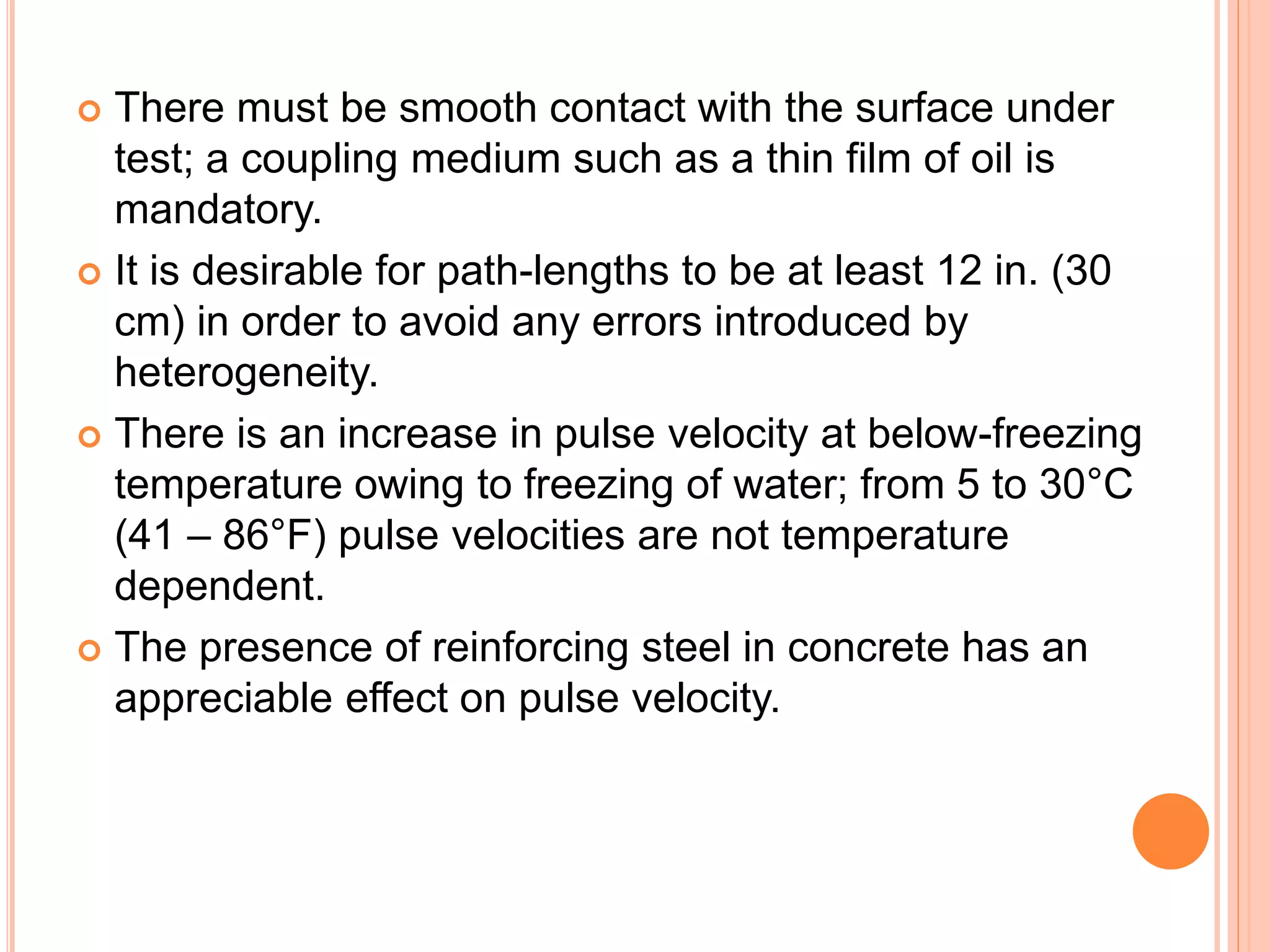  There must be smooth contact with the surface under
test; a coupling medium such as a thin film of oil is
mandatory.
 It is desirable for path-lengths to be at least 12 in. (30
cm) in order to avoid any errors introduced by
heterogeneity.
 There is an increase in pulse velocity at below-freezing
temperature owing to freezing of water; from 5 to 30°C
(41 – 86°F) pulse velocities are not temperature
dependent.
 The presence of reinforcing steel in concrete has an
appreciable effect on pulse velocity.
 