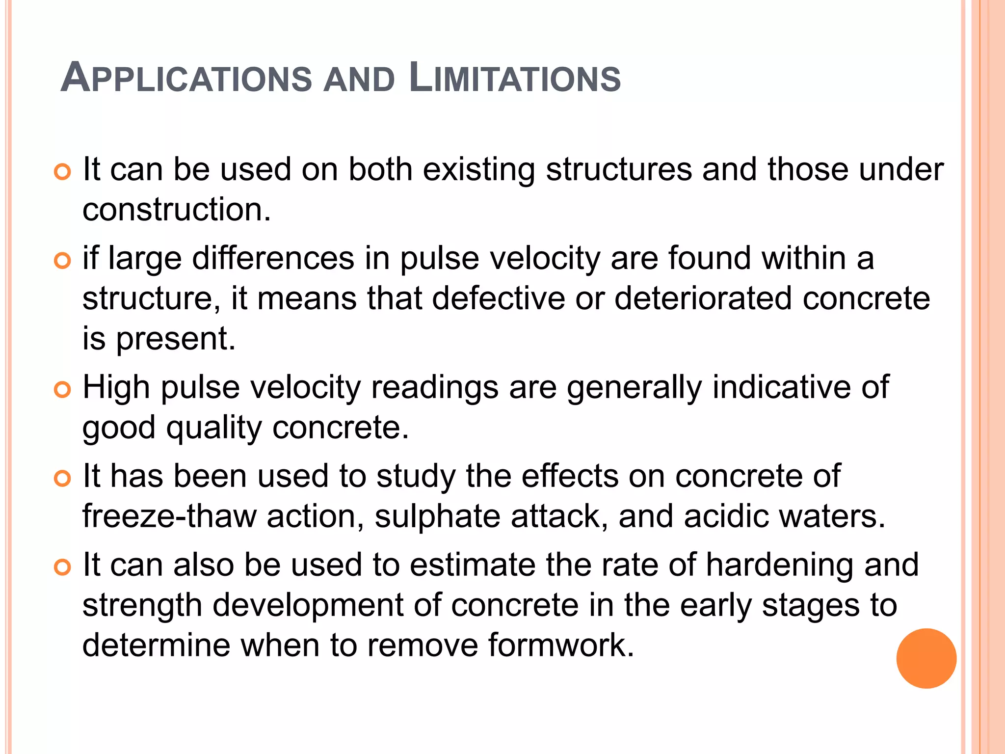 APPLICATIONS AND LIMITATIONS
 It can be used on both existing structures and those under
construction.
 if large differences in pulse velocity are found within a
structure, it means that defective or deteriorated concrete
is present.
 High pulse velocity readings are generally indicative of
good quality concrete.
 It has been used to study the effects on concrete of
freeze-thaw action, sulphate attack, and acidic waters.
 It can also be used to estimate the rate of hardening and
strength development of concrete in the early stages to
determine when to remove formwork.
 