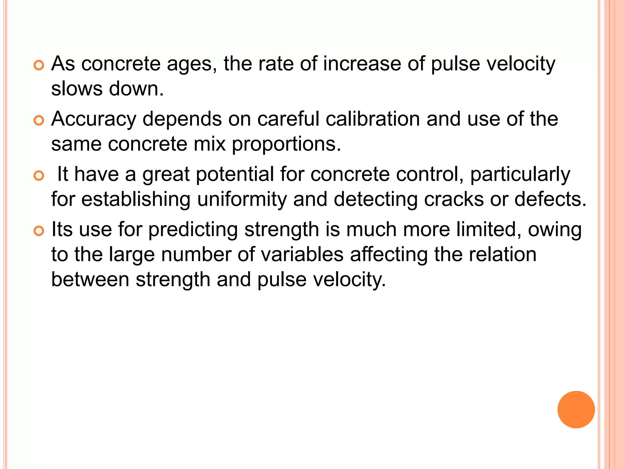  As concrete ages, the rate of increase of pulse velocity
slows down.
 Accuracy depends on careful calibration and use of the
same concrete mix proportions.
 It have a great potential for concrete control, particularly
for establishing uniformity and detecting cracks or defects.
 Its use for predicting strength is much more limited, owing
to the large number of variables affecting the relation
between strength and pulse velocity.
 