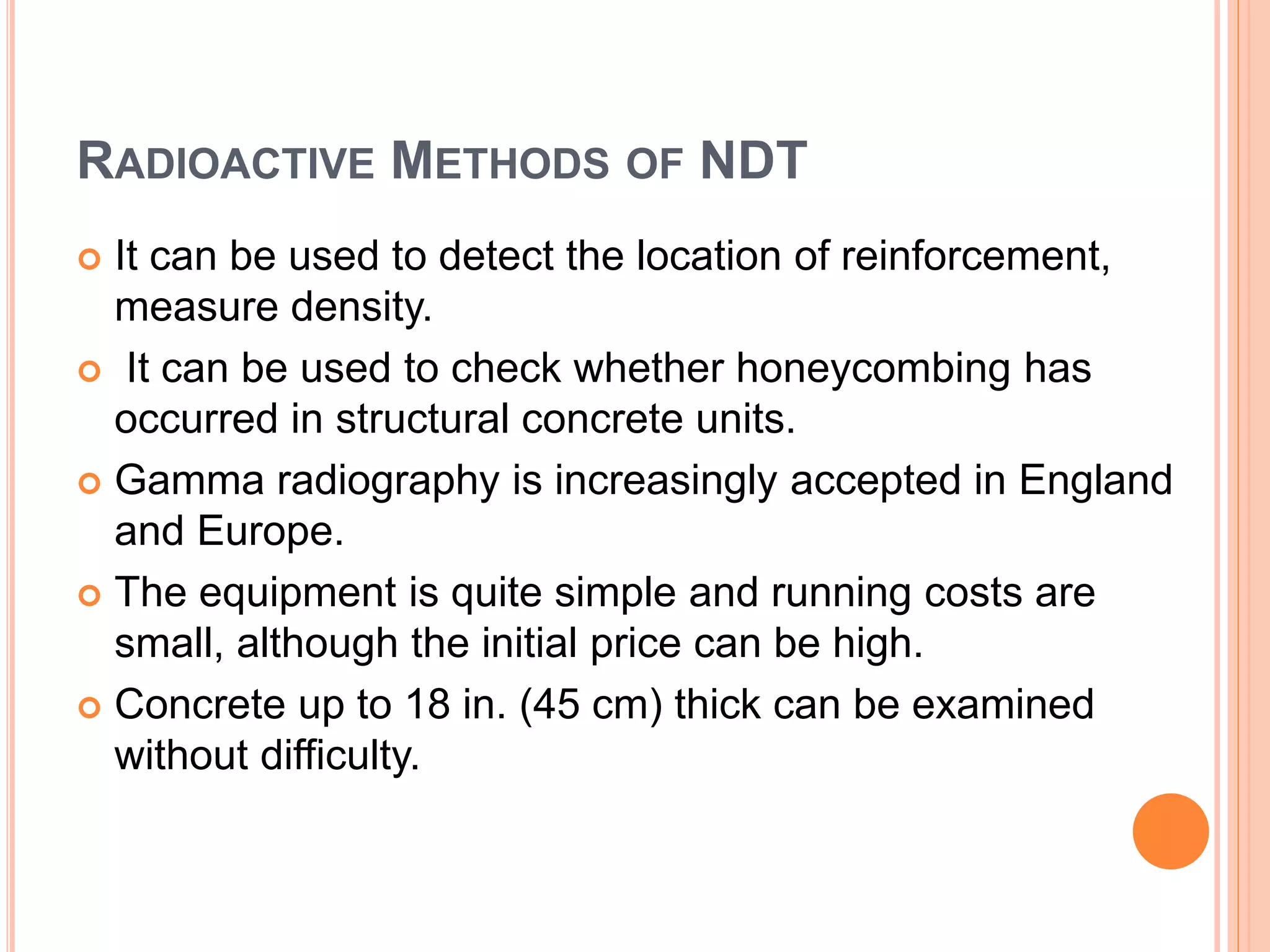 RADIOACTIVE METHODS OF NDT
 It can be used to detect the location of reinforcement,
measure density.
 It can be used to check whether honeycombing has
occurred in structural concrete units.
 Gamma radiography is increasingly accepted in England
and Europe.
 The equipment is quite simple and running costs are
small, although the initial price can be high.
 Concrete up to 18 in. (45 cm) thick can be examined
without difficulty.
 