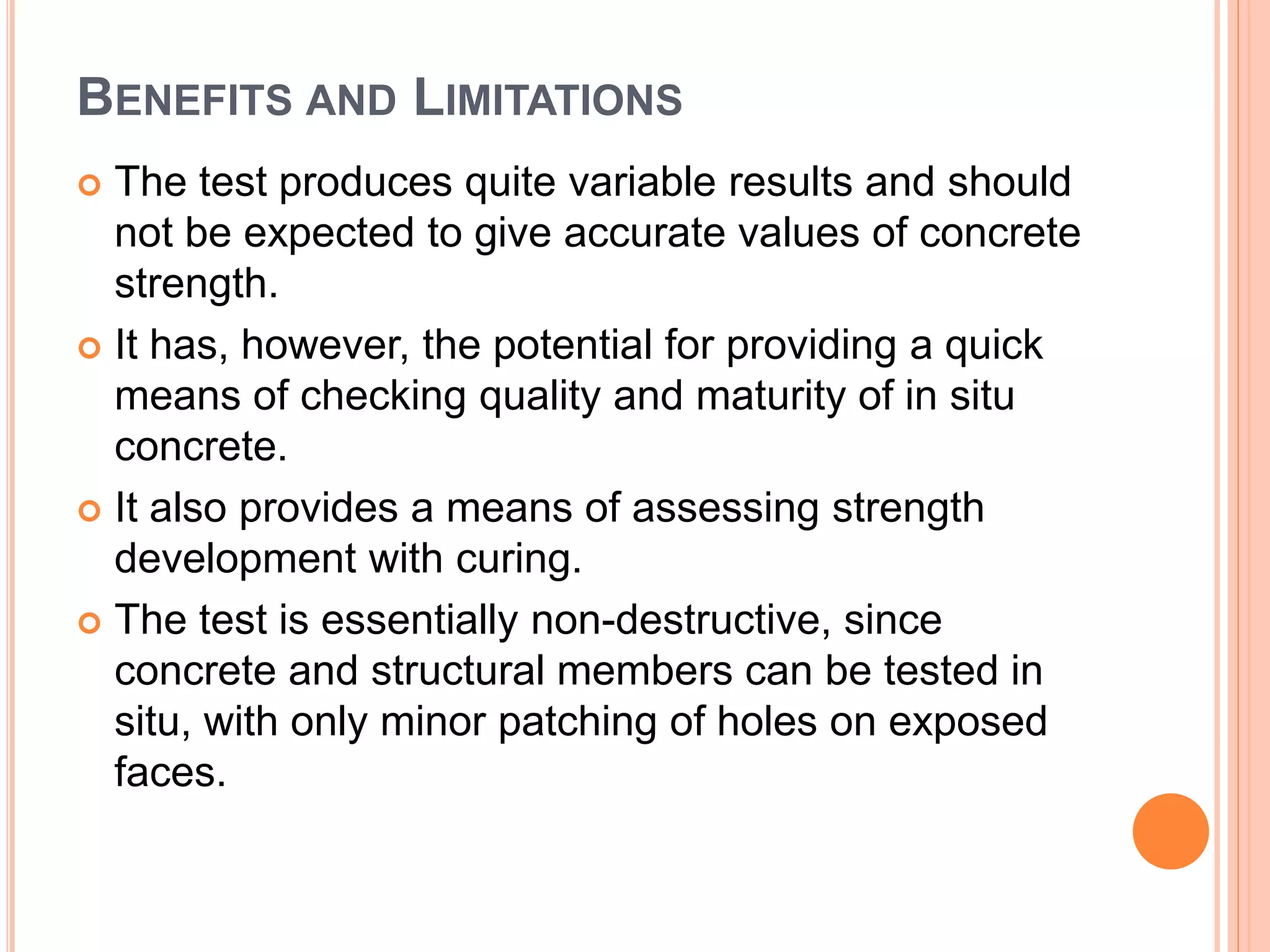 BENEFITS AND LIMITATIONS
 The test produces quite variable results and should
not be expected to give accurate values of concrete
strength.
 It has, however, the potential for providing a quick
means of checking quality and maturity of in situ
concrete.
 It also provides a means of assessing strength
development with curing.
 The test is essentially non-destructive, since
concrete and structural members can be tested in
situ, with only minor patching of holes on exposed
faces.
 
