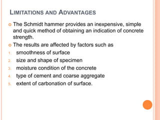 LIMITATIONS AND ADVANTAGES
 The Schmidt hammer provides an inexpensive, simple
and quick method of obtaining an indication of concrete
strength.
 The results are affected by factors such as
1. smoothness of surface
2. size and shape of specimen
3. moisture condition of the concrete
4. type of cement and coarse aggregate
5. extent of carbonation of surface.
 